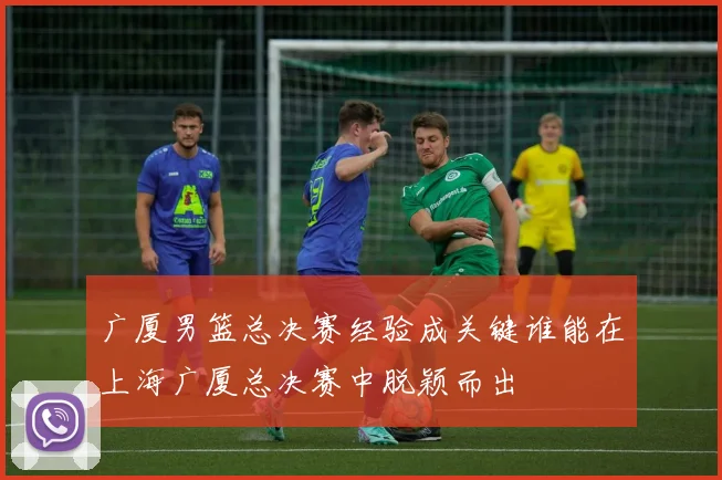 广厦男篮总决赛经验成关键谁能在上海广厦总决赛中脱颖而出