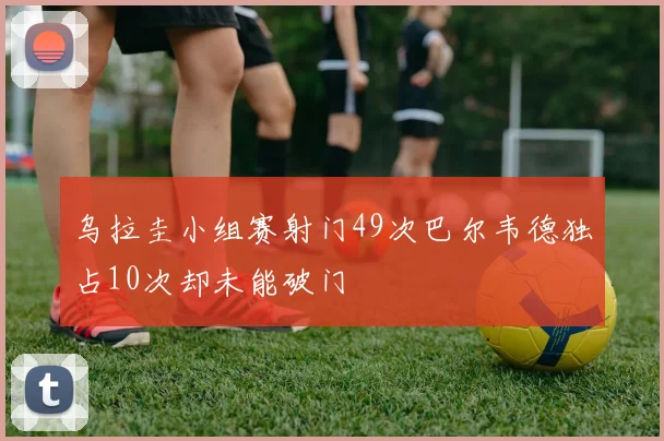 乌拉圭小组赛射门49次巴尔韦德独占10次却未能破门