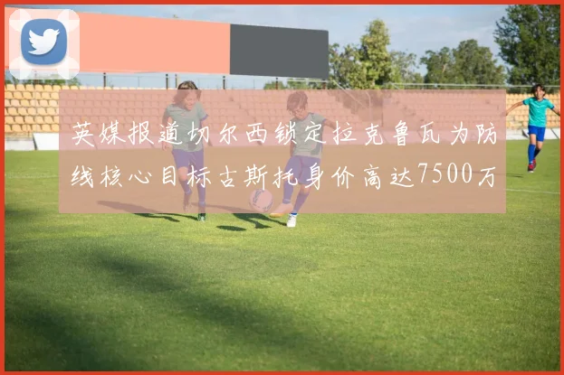 英媒报道切尔西锁定拉克鲁瓦为防线核心目标古斯托身价高达7500万镑