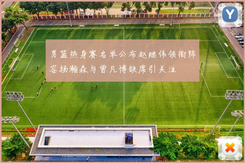 男篮热身赛名单公布赵继伟领衔阵容杨瀚森与曾凡博缺席引关注
