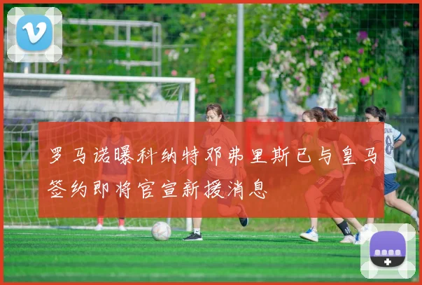 罗马诺曝科纳特邓弗里斯已与皇马签约即将官宣新援消息