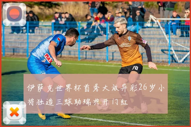 伊萨克世界杯首秀大放异彩26岁小将独造三球助瑞典开门红