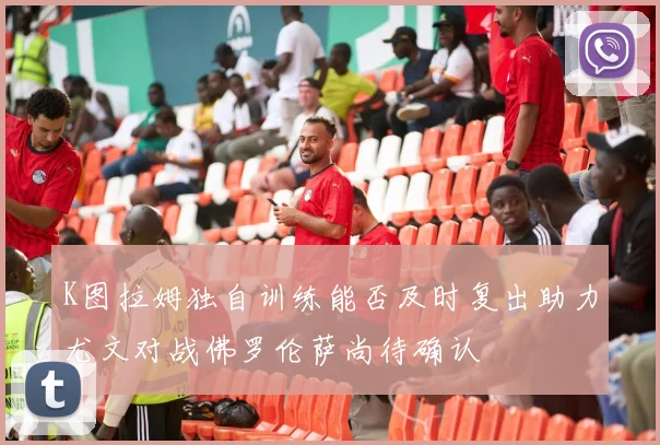K图拉姆独自训练能否及时复出助力尤文对战佛罗伦萨尚待确认