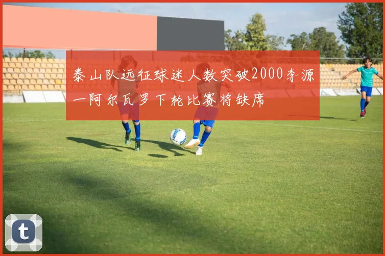 泰山队远征球迷人数突破2000李源一阿尔瓦罗下轮比赛将缺席
