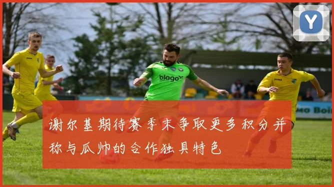 谢尔基期待赛季末争取更多积分并称与瓜帅的合作独具特色
