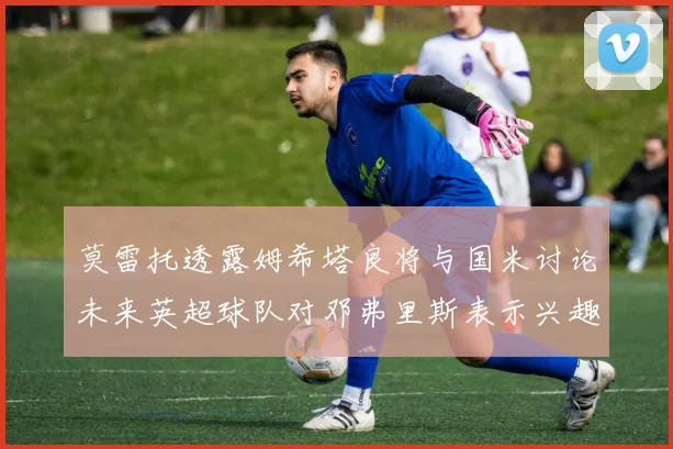 莫雷托透露姆希塔良将与国米讨论未来英超球队对邓弗里斯表示兴趣