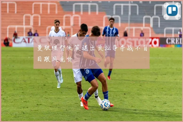 曼联理智决策退出莫拉争夺战不盲目跟风竞价