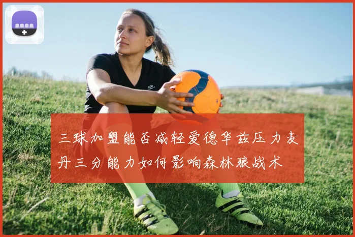 三球加盟能否减轻爱德华兹压力麦丹三分能力如何影响森林狼战术