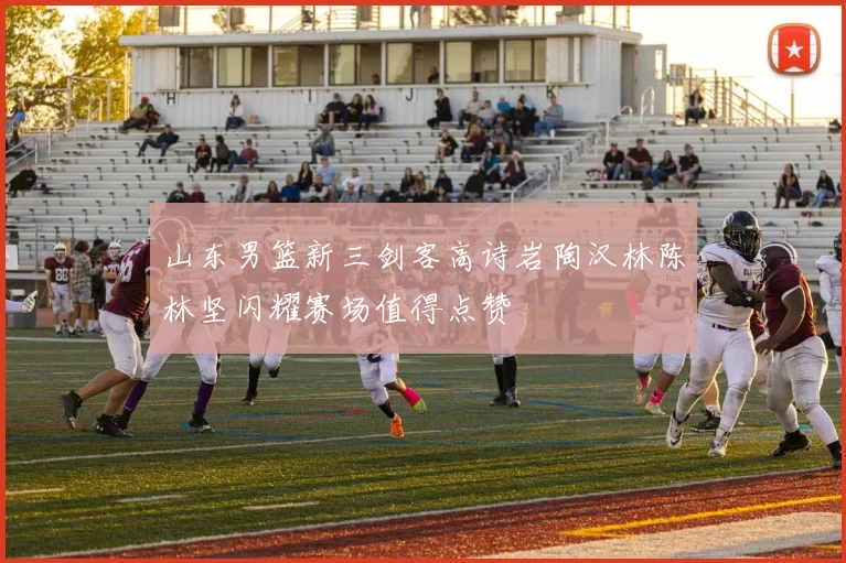 山东男篮新三剑客高诗岩陶汉林陈林坚闪耀赛场值得点赞