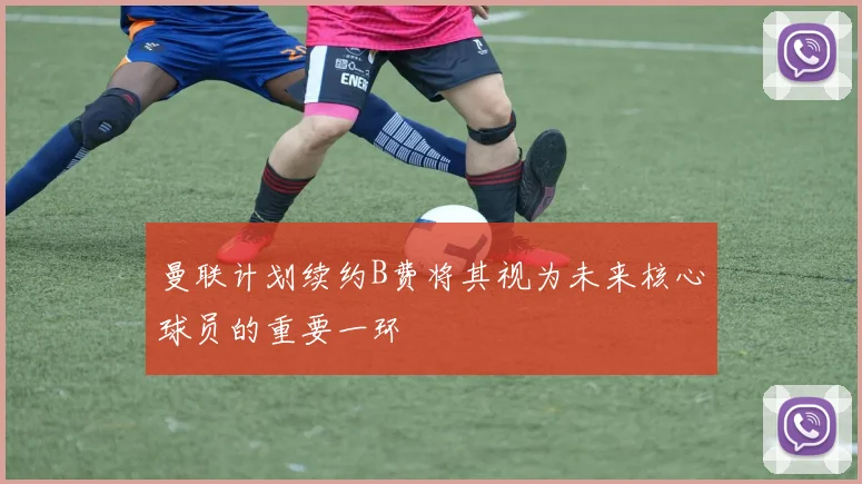 曼联计划续约B费将其视为未来核心球员的重要一环