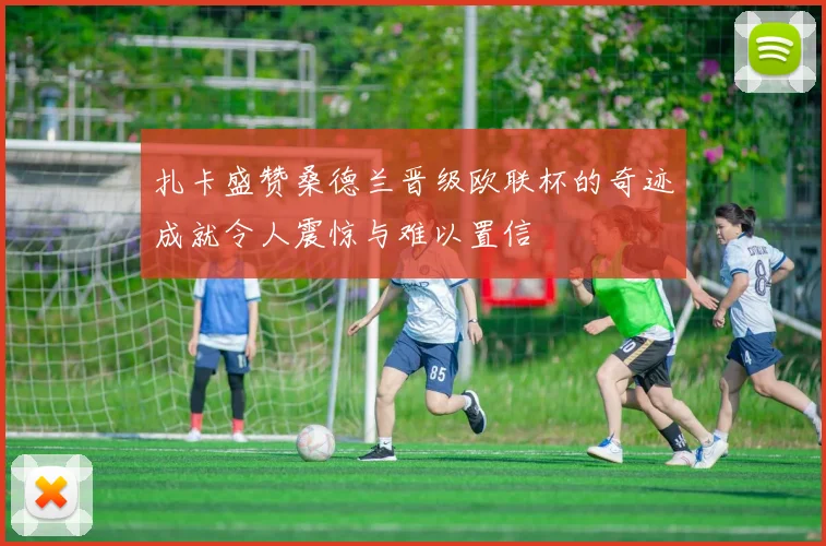 扎卡盛赞桑德兰晋级欧联杯的奇迹成就令人震惊与难以置信