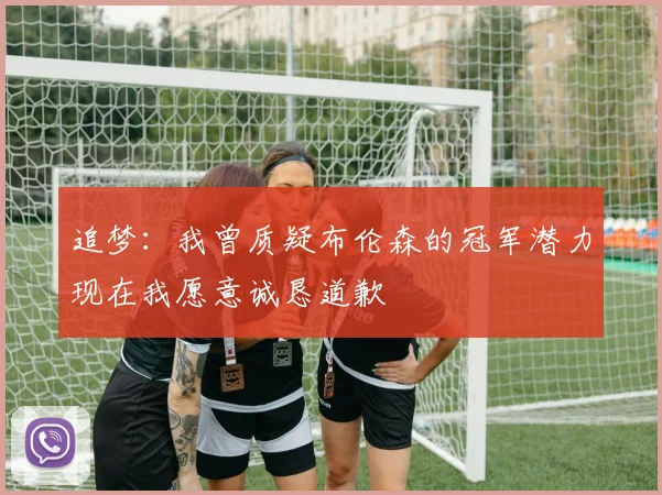 追梦：我曾质疑布伦森的冠军潜力现在我愿意诚恳道歉