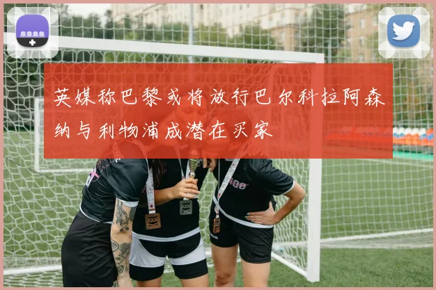 英媒称巴黎或将放行巴尔科拉阿森纳与利物浦成潜在买家