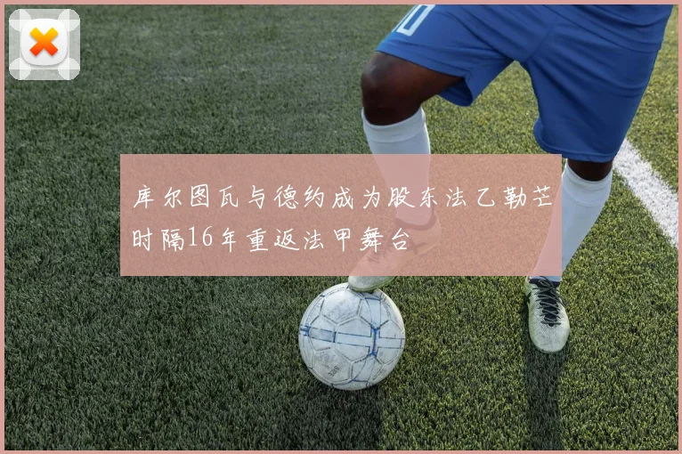 库尔图瓦与德约成为股东法乙勒芒时隔16年重返法甲舞台