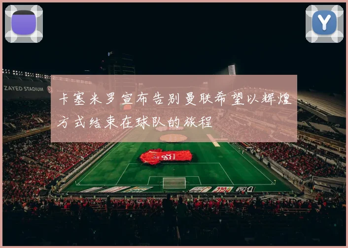 卡塞米罗宣布告别曼联希望以辉煌方式结束在球队的旅程