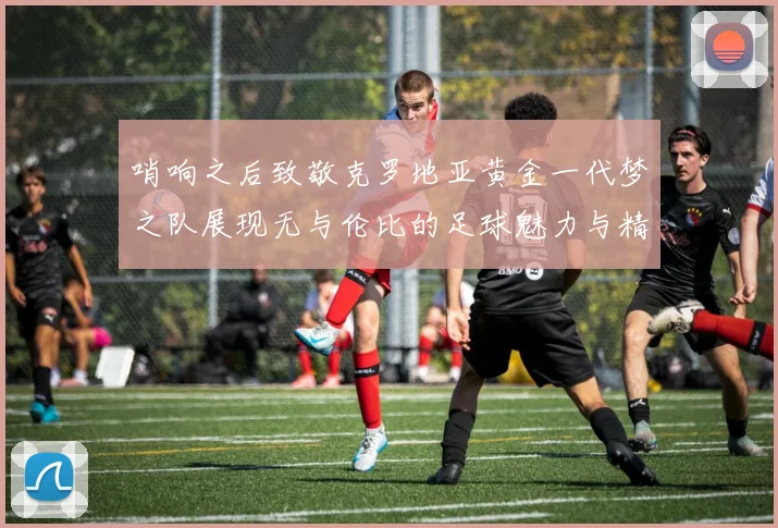 哨响之后致敬克罗地亚黄金一代梦之队展现无与伦比的足球魅力与精神