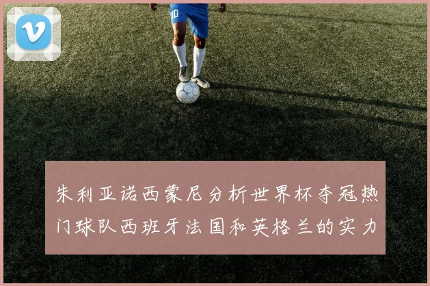 朱利亚诺西蒙尼分析世界杯夺冠热门球队西班牙法国和英格兰的实力与前景