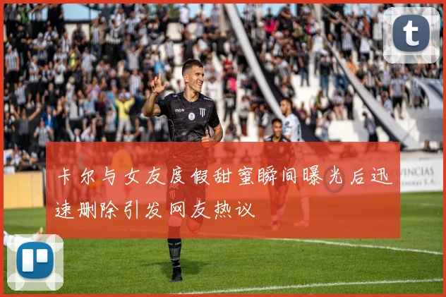 卡尔与女友度假甜蜜瞬间曝光后迅速删除引发网友热议