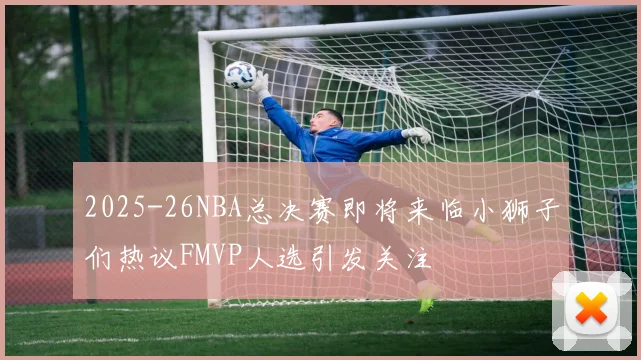 2025-26NBA总决赛即将来临小狮子们热议FMVP人选引发关注