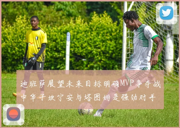 迪班萨展望未来目标明确MVP争夺战中华子坎宁安与塔图姆是强劲对手