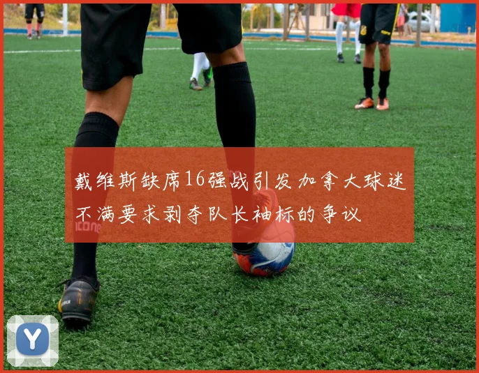 戴维斯缺席16强战引发加拿大球迷不满要求剥夺队长袖标的争议