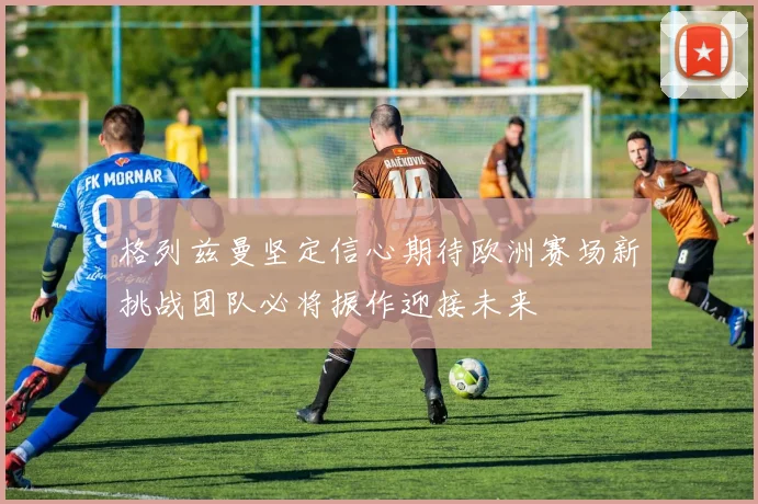 格列兹曼坚定信心期待欧洲赛场新挑战团队必将振作迎接未来