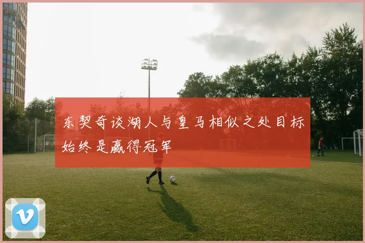 东契奇谈湖人与皇马相似之处目标始终是赢得冠军