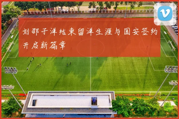 刘邵子洋结束留洋生涯与国安签约开启新篇章