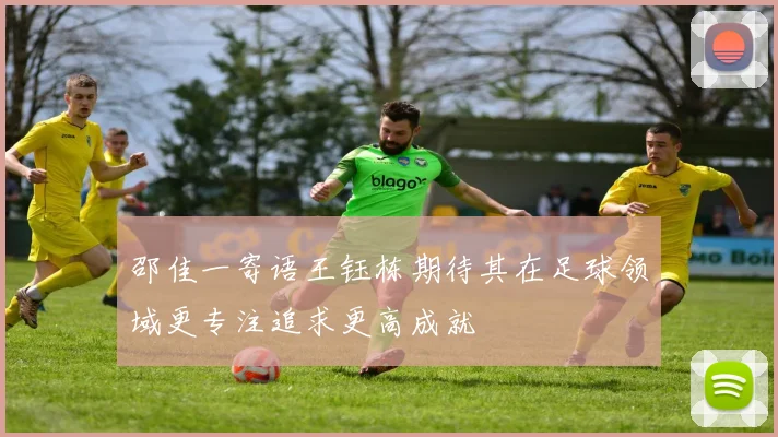 邵佳一寄语王钰栋期待其在足球领域更专注追求更高成就